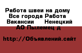 Работа швеи на дому - Все города Работа » Вакансии   . Ненецкий АО,Пылемец д.